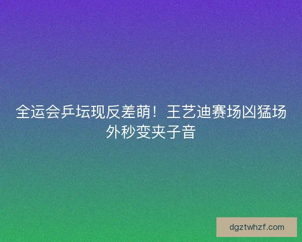 全运会乒坛现反差萌！王艺迪赛场凶猛场外秒变夹子音