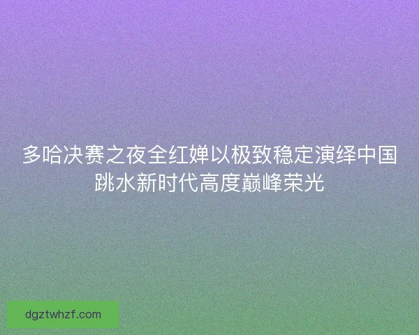 多哈决赛之夜全红婵以极致稳定演绎中国跳水新时代高度巅峰荣光