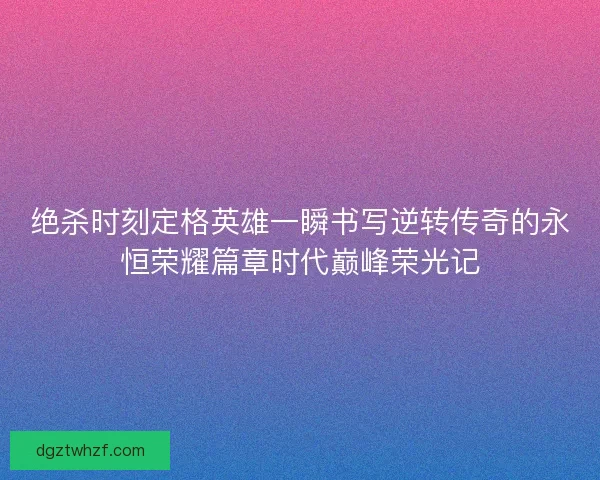绝杀时刻定格英雄一瞬书写逆转传奇的永恒荣耀篇章时代巅峰荣光记