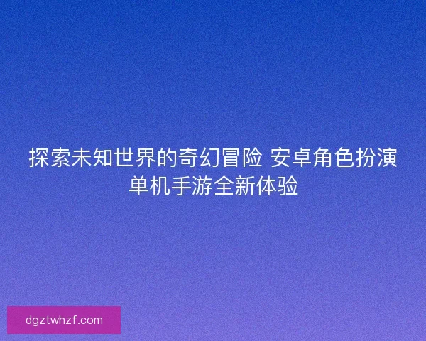 探索未知世界的奇幻冒险 安卓角色扮演单机手游全新体验