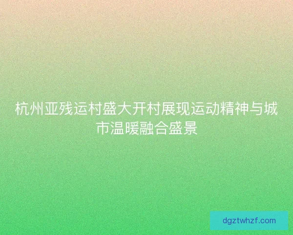 杭州亚残运村盛大开村展现运动精神与城市温暖融合盛景