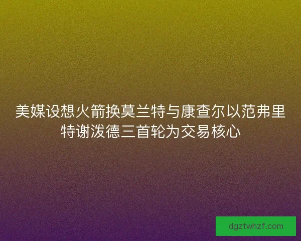美媒设想火箭换莫兰特与康查尔以范弗里特谢泼德三首轮为交易核心