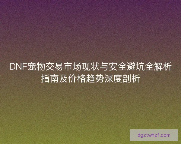 DNF宠物交易市场现状与安全避坑全解析指南及价格趋势深度剖析