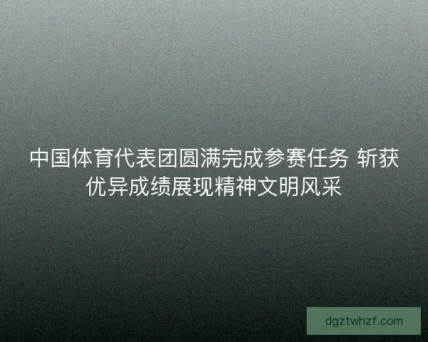 中国体育代表团圆满完成参赛任务 斩获优异成绩展现精神文明风采