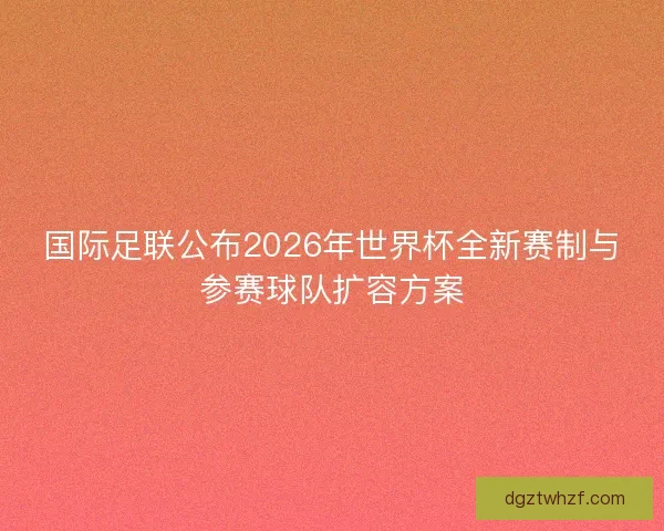 国际足联公布2026年世界杯全新赛制与参赛球队扩容方案