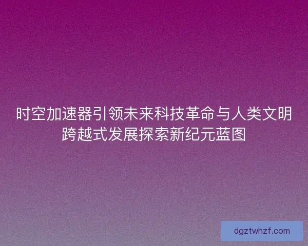 时空加速器引领未来科技革命与人类文明跨越式发展探索新纪元蓝图
