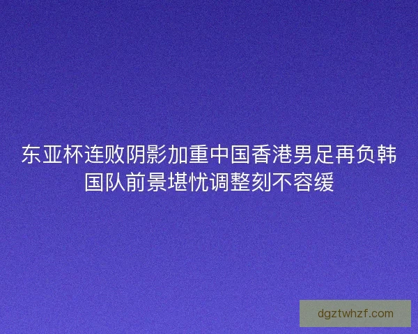 东亚杯连败阴影加重中国香港男足再负韩国队前景堪忧调整刻不容缓