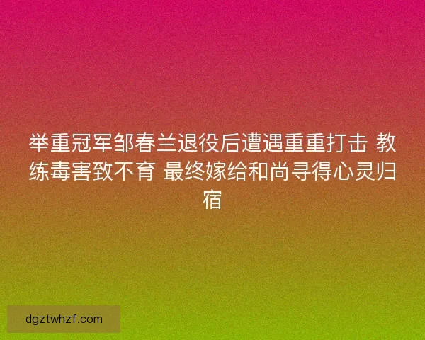 举重冠军邹春兰退役后遭遇重重打击 教练毒害致不育 最终嫁给和尚寻得心灵归宿