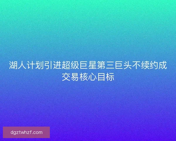 湖人计划引进超级巨星第三巨头不续约成交易核心目标