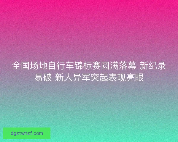 全国场地自行车锦标赛圆满落幕 新纪录易破 新人异军突起表现亮眼