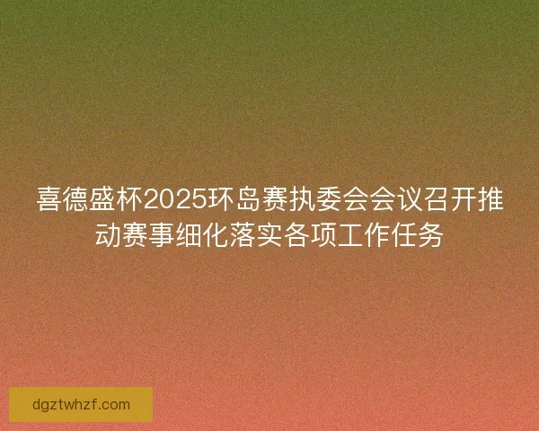 喜德盛杯2025环岛赛执委会会议召开推动赛事细化落实各项工作任务