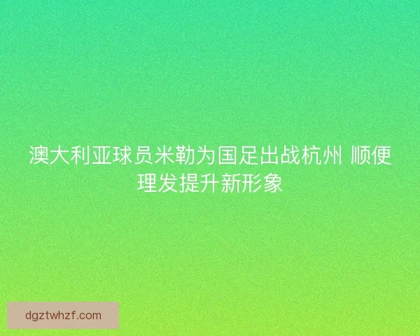 澳大利亚球员米勒为国足出战杭州 顺便理发提升新形象