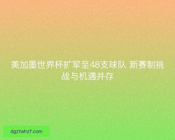 美加墨世界杯扩军至48支球队 新赛制挑战与机遇并存