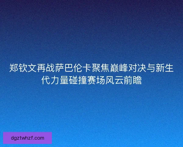 郑钦文再战萨巴伦卡聚焦巅峰对决与新生代力量碰撞赛场风云前瞻